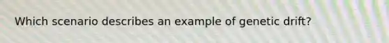 Which scenario describes an example of genetic drift?