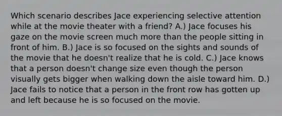 Which scenario describes Jace experiencing selective attention while at the movie theater with a friend? A.) Jace focuses his gaze on the movie screen much more than the people sitting in front of him. B.) Jace is so focused on the sights and sounds of the movie that he doesn't realize that he is cold. C.) Jace knows that a person doesn't change size even though the person visually gets bigger when walking down the aisle toward him. D.) Jace fails to notice that a person in the front row has gotten up and left because he is so focused on the movie.