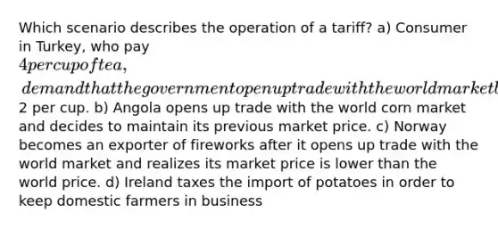 Which scenario describes the operation of a tariff? a) Consumer in Turkey, who pay 4 per cup of tea, demand that the government open up trade with the world market because they know the world price is2 per cup. b) Angola opens up trade with the world corn market and decides to maintain its previous market price. c) Norway becomes an exporter of fireworks after it opens up trade with the world market and realizes its market price is lower than the world price. d) Ireland taxes the import of potatoes in order to keep domestic farmers in business