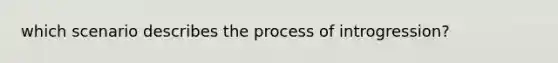 which scenario describes the process of introgression?