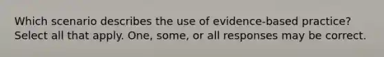 Which scenario describes the use of evidence-based practice? Select all that apply. One, some, or all responses may be correct.