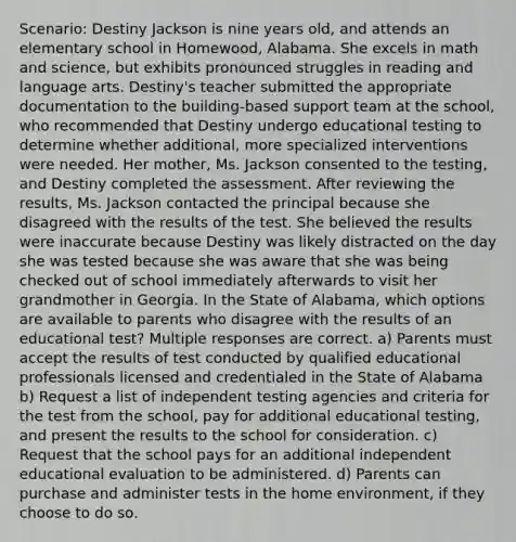 Scenario: Destiny Jackson is nine years old, and attends an elementary school in Homewood, Alabama. She excels in math and science, but exhibits pronounced struggles in reading and language arts. Destiny's teacher submitted the appropriate documentation to the building-based support team at the school, who recommended that Destiny undergo educational testing to determine whether additional, more specialized interventions were needed. Her mother, Ms. Jackson consented to the testing, and Destiny completed the assessment. After reviewing the results, Ms. Jackson contacted the principal because she disagreed with the results of the test. She believed the results were inaccurate because Destiny was likely distracted on the day she was tested because she was aware that she was being checked out of school immediately afterwards to visit her grandmother in Georgia. In the State of Alabama, which options are available to parents who disagree with the results of an educational test? Multiple responses are correct. a) Parents must accept the results of test conducted by qualified educational professionals licensed and credentialed in the State of Alabama b) Request a list of independent testing agencies and criteria for the test from the school, pay for additional educational testing, and present the results to the school for consideration. c) Request that the school pays for an additional independent educational evaluation to be administered. d) Parents can purchase and administer tests in the home environment, if they choose to do so.