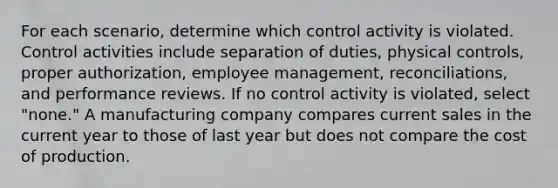 For each scenario, determine which control activity is violated. Control activities include separation of duties, physical controls, proper authorization, employee management, reconciliations, and performance reviews. If no control activity is violated, select "none." A manufacturing company compares current sales in the current year to those of last year but does not compare the cost of production.