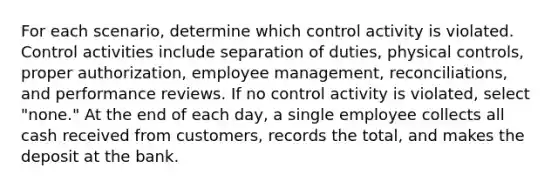 For each scenario, determine which control activity is violated. Control activities include separation of duties, physical controls, proper authorization, employee management, reconciliations, and performance reviews. If no control activity is violated, select "none." At the end of each day, a single employee collects all cash received from customers, records the total, and makes the deposit at the bank.