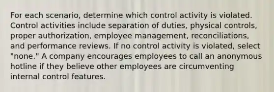 For each scenario, determine which control activity is violated. Control activities include separation of duties, physical controls, proper authorization, employee management, reconciliations, and performance reviews. If no control activity is violated, select "none." A company encourages employees to call an anonymous hotline if they believe other employees are circumventing internal control features.