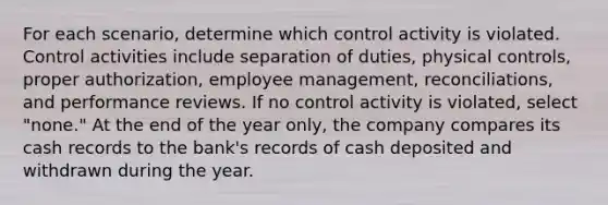 For each scenario, determine which control activity is violated. Control activities include separation of duties, physical controls, proper authorization, employee management, reconciliations, and performance reviews. If no control activity is violated, select "none." At the end of the year only, the company compares its cash records to the bank's records of cash deposited and withdrawn during the year.