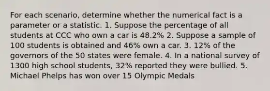 For each scenario, determine whether the numerical fact is a parameter or a statistic. 1. Suppose the percentage of all students at CCC who own a car is 48.2% 2. Suppose a sample of 100 students is obtained and 46% own a car. 3. 12% of the governors of the 50 states were female. 4. In a national survey of 1300 high school students, 32% reported they were bullied. 5. Michael Phelps has won over 15 Olympic Medals