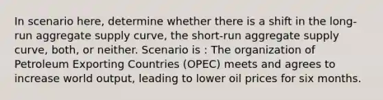 In scenario here, determine whether there is a shift in the long-run aggregate supply curve, the short-run aggregate supply curve, both, or neither. Scenario is : The organization of Petroleum Exporting Countries (OPEC) meets and agrees to increase world output, leading to lower oil prices for six months.