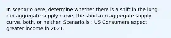 In scenario here, determine whether there is a shift in the long-run aggregate supply curve, the short-run aggregate supply curve, both, or neither. Scenario is : US Consumers expect greater income in 2021.