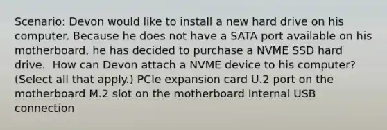 Scenario: Devon would like to install a new hard drive on his computer. Because he does not have a SATA port available on his motherboard, he has decided to purchase a NVME SSD hard drive. ​ How can Devon attach a NVME device to his computer? (Select all that apply.) PCIe expansion card U.2 port on the motherboard M.2 slot on the motherboard Internal USB connection