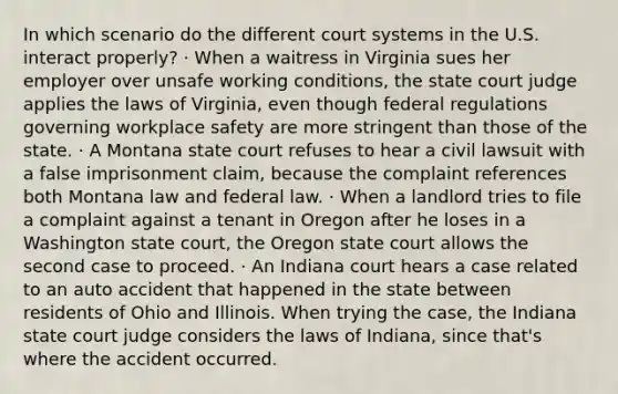 In which scenario do the different court systems in the U.S. interact properly? · When a waitress in Virginia sues her employer over unsafe working conditions, the state court judge applies the laws of Virginia, even though federal regulations governing workplace safety are more stringent than those of the state. · A Montana state court refuses to hear a civil lawsuit with a false imprisonment claim, because the complaint references both Montana law and federal law. · When a landlord tries to file a complaint against a tenant in Oregon after he loses in a Washington state court, the Oregon state court allows the second case to proceed. · An Indiana court hears a case related to an auto accident that happened in the state between residents of Ohio and Illinois. When trying the case, the Indiana state court judge considers the laws of Indiana, since that's where the accident occurred.