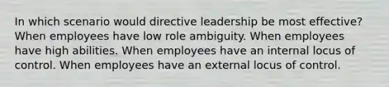 In which scenario would directive leadership be most effective? When employees have low role ambiguity. When employees have high abilities. When employees have an internal locus of control. When employees have an external locus of control.