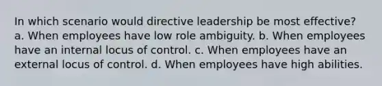 In which scenario would directive leadership be most effective? a. When employees have low role ambiguity. b. When employees have an internal locus of control. c. When employees have an external locus of control. d. When employees have high abilities.