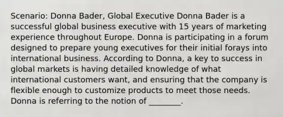 Scenario: Donna Bader, Global Executive Donna Bader is a successful global business executive with 15 years of marketing experience throughout Europe. Donna is participating in a forum designed to prepare young executives for their initial forays into international business. According to Donna, a key to success in global markets is having detailed knowledge of what international customers want, and ensuring that the company is flexible enough to customize products to meet those needs. Donna is referring to the notion of ________.