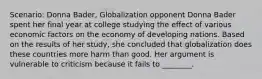 Scenario: Donna Bader, Globalization opponent Donna Bader spent her final year at college studying the effect of various economic factors on the economy of developing nations. Based on the results of her study, she concluded that globalization does these countries more harm than good. Her argument is vulnerable to criticism because it fails to ________.