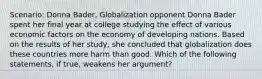 Scenario: Donna Bader, Globalization opponent Donna Bader spent her final year at college studying the effect of various economic factors on the economy of developing nations. Based on the results of her study, she concluded that globalization does these countries more harm than good. Which of the following statements, if true, weakens her argument?