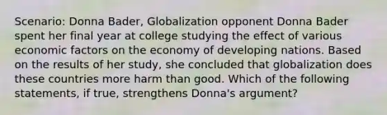 Scenario: Donna Bader, Globalization opponent Donna Bader spent her final year at college studying the effect of various economic factors on the economy of developing nations. Based on the results of her study, she concluded that globalization does these countries more harm than good. Which of the following statements, if true, strengthens Donna's argument?