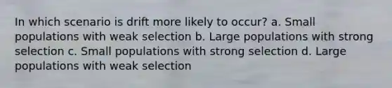 In which scenario is drift more likely to occur? a. Small populations with weak selection b. Large populations with strong selection c. Small populations with strong selection d. Large populations with weak selection