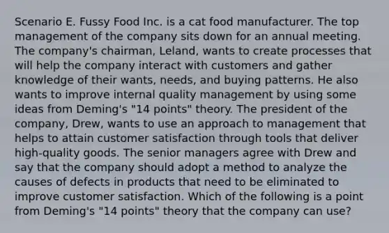 Scenario E. Fussy Food Inc. is a cat food manufacturer. The top management of the company sits down for an annual meeting. The company's chairman, Leland, wants to create processes that will help the company interact with customers and gather knowledge of their wants, needs, and buying patterns. He also wants to improve internal quality management by using some ideas from Deming's "14 points" theory. The president of the company, Drew, wants to use an approach to management that helps to attain customer satisfaction through tools that deliver high-quality goods. The senior managers agree with Drew and say that the company should adopt a method to analyze the causes of defects in products that need to be eliminated to improve customer satisfaction. Which of the following is a point from Deming's "14 points" theory that the company can use?