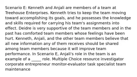 Scenario E: Kenneth and Anjali are members of a team at Treehouse Enterprises. Kenneth tries to keep the team moving toward accomplishing its goals, and he possesses the knowledge and skills required for carrying his team's assignments into effect. Deidre is very supportive of the team members and in the past has comforted team members whose feelings have been hurt. Kenneth, Anjali, and the other team members believe that all new information any of them receives should be shared among team members because it will improve team performance. In Scenario E, Anjali's role in the team is an example of a _____ role. Multiple Choice resource investigator corporate entrepreneur monitor-evaluator task specialist team maintenance