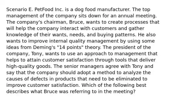 Scenario E. PetFood Inc. is a dog food manufacturer. The top management of the company sits down for an annual meeting. The company's chairman, Bruce, wants to create processes that will help the company interact with customers and gather knowledge of their wants, needs, and buying patterns. He also wants to improve internal quality management by using some ideas from Deming's "14 points" theory. The president of the company, Tony, wants to use an approach to management that helps to attain customer satisfaction through tools that deliver high-quality goods. The senior managers agree with Tony and say that the company should adopt a method to analyze the causes of defects in products that need to be eliminated to improve customer satisfaction. Which of the following best describes what Bruce was referring to in the meeting?