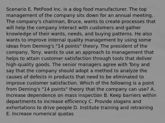 Scenario E. PetFood Inc. is a dog food manufacturer. The top management of the company sits down for an annual meeting. The company's chairman, Bruce, wants to create processes that will help the company interact with customers and gather knowledge of their wants, needs, and buying patterns. He also wants to improve internal quality management by using some ideas from Deming's "14 points" theory. The president of the company, Tony, wants to use an approach to management that helps to attain customer satisfaction through tools that deliver high-quality goods. The senior managers agree with Tony and say that the company should adopt a method to analyze the causes of defects in products that need to be eliminated to improve customer satisfaction. Which of the following is a point from Deming's "14 points" theory that the company can use? A. Increase dependence on mass inspection B. Keep barriers within departments to increase efficiency C. Provide slogans and exhortations to drive people D. Institute training and retraining E. Increase numerical quotas