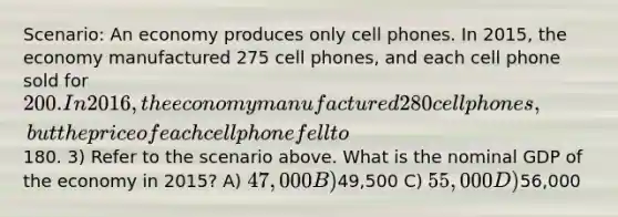 Scenario: An economy produces only cell phones. In 2015, the economy manufactured 275 cell phones, and each cell phone sold for 200. In 2016, the economy manufactured 280 cell phones, but the price of each cell phone fell to180. 3) Refer to the scenario above. What is the nominal GDP of the economy in 2015? A) 47,000 B)49,500 C) 55,000 D)56,000