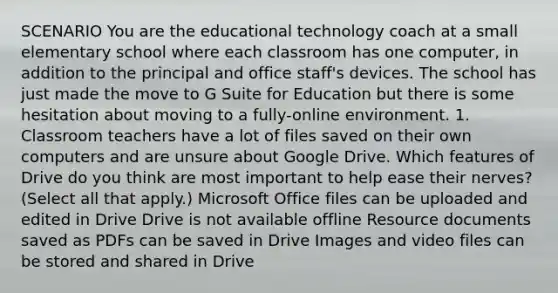 SCENARIO You are the educational technology coach at a small elementary school where each classroom has one computer, in addition to the principal and office staff's devices. The school has just made the move to G Suite for Education but there is some hesitation about moving to a fully-online environment. 1. Classroom teachers have a lot of files saved on their own computers and are unsure about Google Drive. Which features of Drive do you think are most important to help ease their nerves? (Select all that apply.) Microsoft Office files can be uploaded and edited in Drive Drive is not available offline Resource documents saved as PDFs can be saved in Drive Images and video files can be stored and shared in Drive