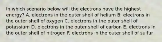 In which scenario below will the electrons have the highest energy? A. electrons in the outer shell of helium B. electrons in the outer shell of oxygen C. electrons in the outer shell of potassium D. electrons in the outer shell of carbon E. electrons in the outer shell of nitrogen F. electrons in the outer shell of sulfur