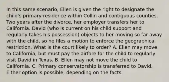 In this same scenario, Ellen is given the right to designate the child's primary residence within Collin and contiguous counties. Two years after the divorce, her employer transfers her to California. David (who is current on his child support and regularly takes his possession) objects to her moving so far away with the child, so he files a motion to enforce the geographical restriction. What is the court likely to order? A. Ellen may move to California, but must pay the airfare for the child to regularly visit David in Texas. B. Ellen may not move the child to California. C. Primary conservatorship is transferred to David. Either option is possible, depending on the facts.