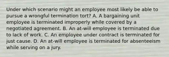 Under which scenario might an employee most likely be able to pursue a wrongful termination tort? A. A bargaining unit employee is terminated improperly while covered by a negotiated agreement. B. An at-will employee is terminated due to lack of work. C. An employee under contract is terminated for just cause. D. An at-will employee is terminated for absenteeism while serving on a jury.