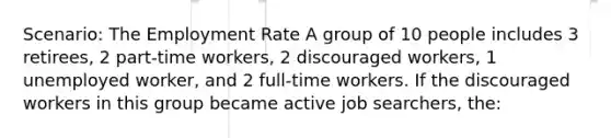 Scenario: The Employment Rate A group of 10 people includes 3 retirees, 2 part-time workers, 2 discouraged workers, 1 unemployed worker, and 2 full-time workers. If the discouraged workers in this group became active job searchers, the: