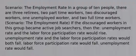 Scenario: The Employment Rate In a group of ten people, there are three retirees, two part time workers, two discouraged workers, one unemployed worker, and two full time workers. (Scenario: The Employment Rate) If the discouraged workers in this group became active job searchers, then the: unemployment rate and the labor force participation rate would rise. unemployment rate and the labor force participation rates would both fall. labor force participation rate would fall. unemployment rate would fall.