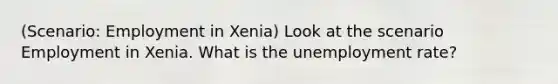 (Scenario: Employment in Xenia) Look at the scenario Employment in Xenia. What is the unemployment rate?