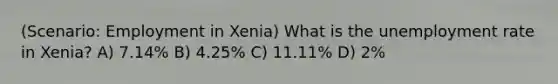 (Scenario: Employment in Xenia) What is the unemployment rate in Xenia? A) 7.14% B) 4.25% C) 11.11% D) 2%