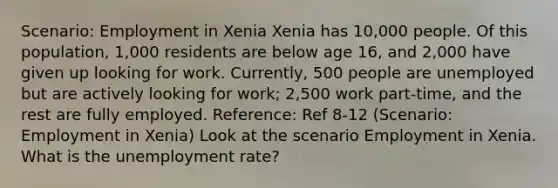 Scenario: Employment in Xenia Xenia has 10,000 people. Of this population, 1,000 residents are below age 16, and 2,000 have given up looking for work. Currently, 500 people are unemployed but are actively looking for work; 2,500 work part-time, and the rest are fully employed. Reference: Ref 8-12 (Scenario: Employment in Xenia) Look at the scenario Employment in Xenia. What is the unemployment rate?