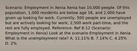 Scenario: Employment in Xenia Xenia has 10,000 people. Of this population, 1,000 residents are below age 16, and 2,000 have given up looking for work. Currently, 500 people are unemployed but are actively looking for work; 2,500 work part-time, and the rest are fully employed. Reference: Ref 8-12 (Scenario: Employment in Xenia) Look at the scenario Employment in Xenia. What is the unemployment rate? A. 11.11% B. 7.14% C. 4.25% D. 2%