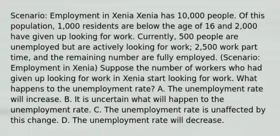 Scenario: Employment in Xenia Xenia has 10,000 people. Of this population, 1,000 residents are below the age of 16 and 2,000 have given up looking for work. Currently, 500 people are unemployed but are actively looking for work; 2,500 work part time, and the remaining number are fully employed. (Scenario: Employment in Xenia) Suppose the number of workers who had given up looking for work in Xenia start looking for work. What happens to the <a href='https://www.questionai.com/knowledge/kh7PJ5HsOk-unemployment-rate' class='anchor-knowledge'>unemployment rate</a>? A. The unemployment rate will increase. B. It is uncertain what will happen to the unemployment rate. C. The unemployment rate is unaffected by this change. D. The unemployment rate will decrease.