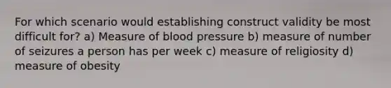 For which scenario would establishing construct validity be most difficult for? a) Measure of blood pressure b) measure of number of seizures a person has per week c) measure of religiosity d) measure of obesity