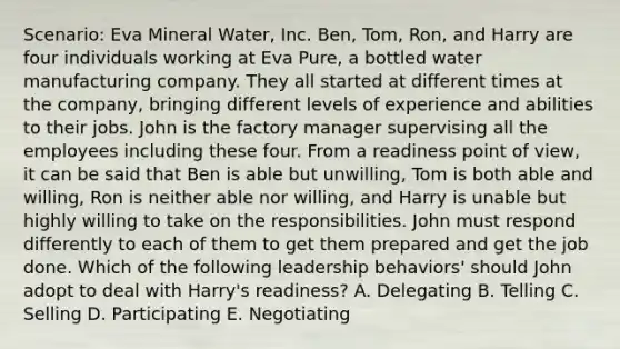 Scenario: Eva Mineral Water, Inc. Ben, Tom, Ron, and Harry are four individuals working at Eva Pure, a bottled water manufacturing company. They all started at different times at the company, bringing different levels of experience and abilities to their jobs. John is the factory manager supervising all the employees including these four. From a readiness point of view, it can be said that Ben is able but unwilling, Tom is both able and willing, Ron is neither able nor willing, and Harry is unable but highly willing to take on the responsibilities. John must respond differently to each of them to get them prepared and get the job done. Which of the following leadership behaviors' should John adopt to deal with Harry's readiness? A. Delegating B. Telling C. Selling D. Participating E. Negotiating