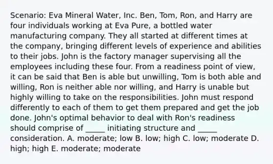 Scenario: Eva Mineral Water, Inc. Ben, Tom, Ron, and Harry are four individuals working at Eva Pure, a bottled water manufacturing company. They all started at different times at the company, bringing different levels of experience and abilities to their jobs. John is the factory manager supervising all the employees including these four. From a readiness point of view, it can be said that Ben is able but unwilling, Tom is both able and willing, Ron is neither able nor willing, and Harry is unable but highly willing to take on the responsibilities. John must respond differently to each of them to get them prepared and get the job done. John's optimal behavior to deal with Ron's readiness should comprise of _____ initiating structure and _____ consideration. A. moderate; low B. low; high C. low; moderate D. high; high E. moderate; moderate