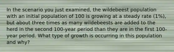 In the scenario you just examined, the wildebeest population with an initial population of 100 is growing at a steady rate (1%), but about three times as many wildebeests are added to the herd in the second 100-year period than they are in the first 100-year period. What type of growth is occurring in this population and why?