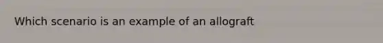 Which scenario is an example of an allograft