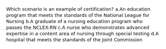 Which scenario is an example of certification? a.An education program that meets the standards of the National League for Nursing b.A graduate of a nursing education program who passes the NCLEX-RN c.A nurse who demonstrates advanced expertise in a content area of nursing through special testing d.A hospital that meets the standards of the Joint Commission