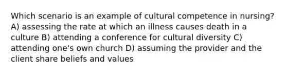 Which scenario is an example of cultural competence in nursing? A) assessing the rate at which an illness causes death in a culture B) attending a conference for cultural diversity C) attending one's own church D) assuming the provider and the client share beliefs and values