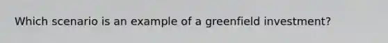 Which scenario is an example of a greenfield investment?