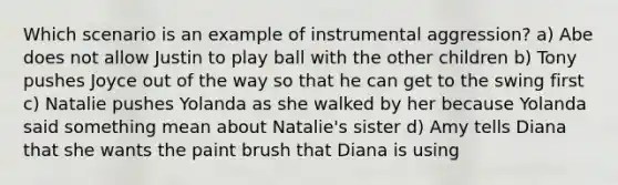 Which scenario is an example of instrumental aggression? a) Abe does not allow Justin to play ball with the other children b) Tony pushes Joyce out of the way so that he can get to the swing first c) Natalie pushes Yolanda as she walked by her because Yolanda said something mean about Natalie's sister d) Amy tells Diana that she wants the paint brush that Diana is using