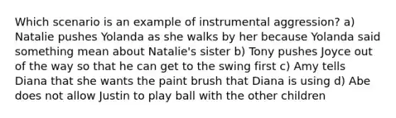 Which scenario is an example of instrumental aggression? a) Natalie pushes Yolanda as she walks by her because Yolanda said something mean about Natalie's sister b) Tony pushes Joyce out of the way so that he can get to the swing first c) Amy tells Diana that she wants the paint brush that Diana is using d) Abe does not allow Justin to play ball with the other children