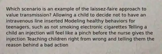 Which scenario is an example of the laissez-faire approach to value transmission? Allowing a child to decide not to have an intravenous line inserted Modeling healthy behaviors for teenagers, such as not smoking electronic cigarettes Telling a child an injection will feel like a pinch before the nurse gives the injection Teaching children right from wrong and telling them the reason behind a bad action