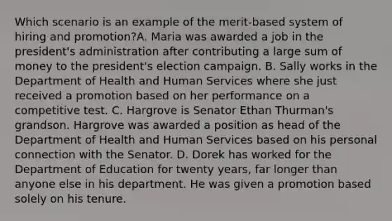 Which scenario is an example of the merit-based system of hiring and promotion?A. Maria was awarded a job in the president's administration after contributing a large sum of money to the president's election campaign. B. Sally works in the Department of Health and Human Services where she just received a promotion based on her performance on a competitive test. C. Hargrove is Senator Ethan Thurman's grandson. Hargrove was awarded a position as head of the Department of Health and Human Services based on his personal connection with the Senator. D. Dorek has worked for the Department of Education for twenty years, far longer than anyone else in his department. He was given a promotion based solely on his tenure.